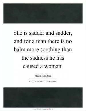 She is sadder and sadder, and for a man there is no balm more soothing than the sadness he has caused a woman Picture Quote #1