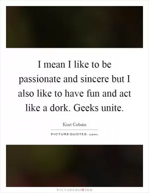I mean I like to be passionate and sincere but I also like to have fun and act like a dork. Geeks unite Picture Quote #1
