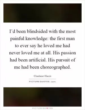 I’d been blindsided with the most painful knowledge: the first man to ever say he loved me had never loved me at all. His passion had been artificial. His pursuit of me had been choreographed Picture Quote #1