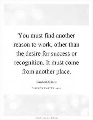 You must find another reason to work, other than the desire for success or recognition. It must come from another place Picture Quote #1