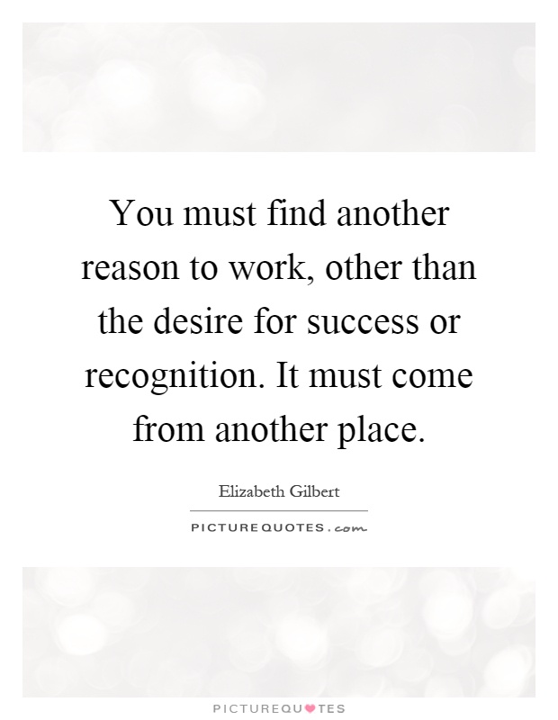 You must find another reason to work, other than the desire for success or recognition. It must come from another place Picture Quote #1