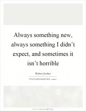 Always something new, always something I didn’t expect, and sometimes it isn’t horrible Picture Quote #1