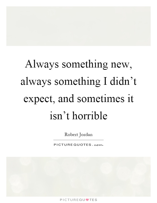 Always something new, always something I didn't expect, and sometimes it isn't horrible Picture Quote #1