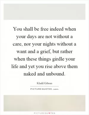 You shall be free indeed when your days are not without a care, nor your nights without a want and a grief, but rather when these things girdle your life and yet you rise above them naked and unbound Picture Quote #1