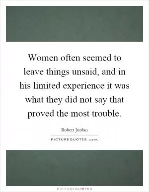 Women often seemed to leave things unsaid, and in his limited experience it was what they did not say that proved the most trouble Picture Quote #1