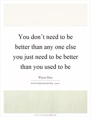 You don’t need to be better than any one else you just need to be better than you used to be Picture Quote #1