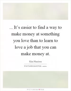 ... It’s easier to find a way to make money at something you love than to learn to love a job that you can make money at Picture Quote #1