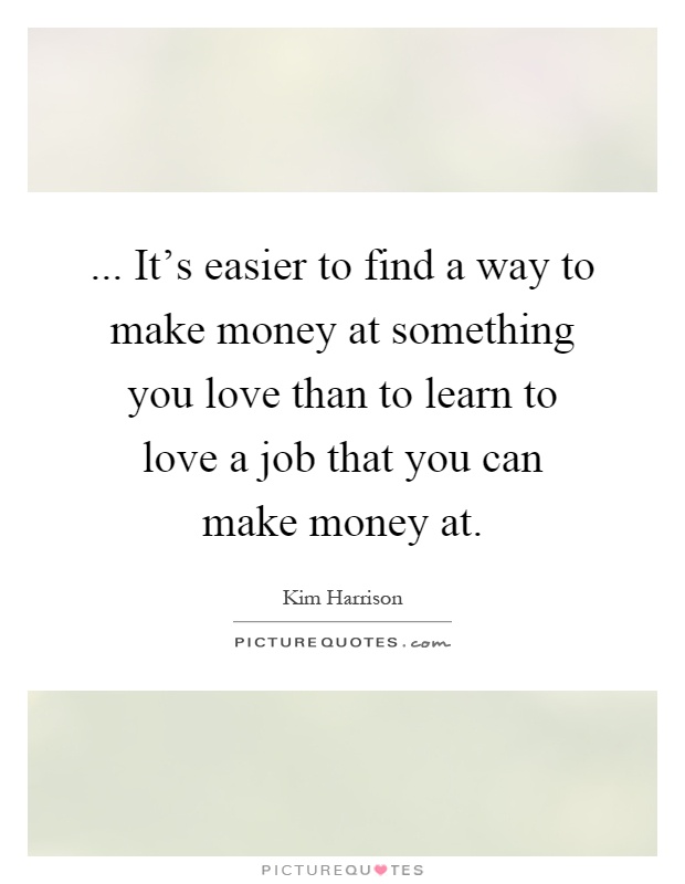 ... It's easier to find a way to make money at something you love than to learn to love a job that you can make money at Picture Quote #1