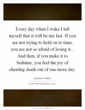Every day when I wake I tell myself that it will be my last. If you are not trying to hold on to time, you are not so afraid of losing it... And then, if you make it to bedtime, you feel the joy of cheating death out of one more day Picture Quote #1