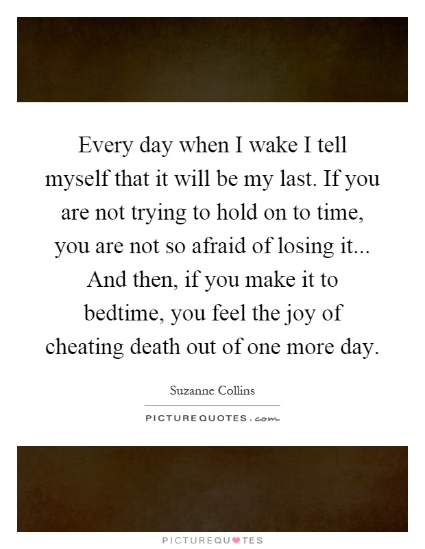 Every day when I wake I tell myself that it will be my last. If you are not trying to hold on to time, you are not so afraid of losing it... And then, if you make it to bedtime, you feel the joy of cheating death out of one more day Picture Quote #1