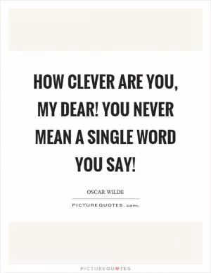 How clever are you, my dear! You never mean a single word you say! Picture Quote #1