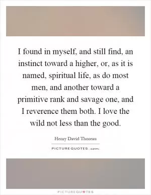 I found in myself, and still find, an instinct toward a higher, or, as it is named, spiritual life, as do most men, and another toward a primitive rank and savage one, and I reverence them both. I love the wild not less than the good Picture Quote #1