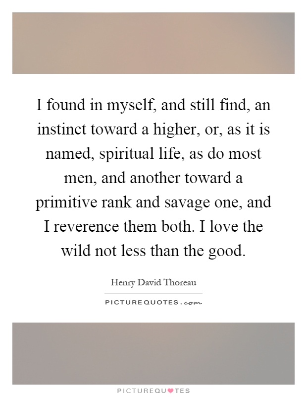 I found in myself, and still find, an instinct toward a higher, or, as it is named, spiritual life, as do most men, and another toward a primitive rank and savage one, and I reverence them both. I love the wild not less than the good Picture Quote #1