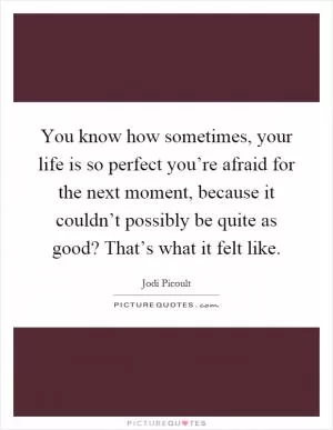 You know how sometimes, your life is so perfect you’re afraid for the next moment, because it couldn’t possibly be quite as good? That’s what it felt like Picture Quote #1