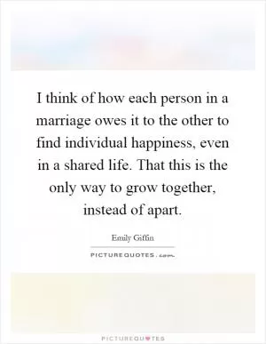 I think of how each person in a marriage owes it to the other to find individual happiness, even in a shared life. That this is the only way to grow together, instead of apart Picture Quote #1