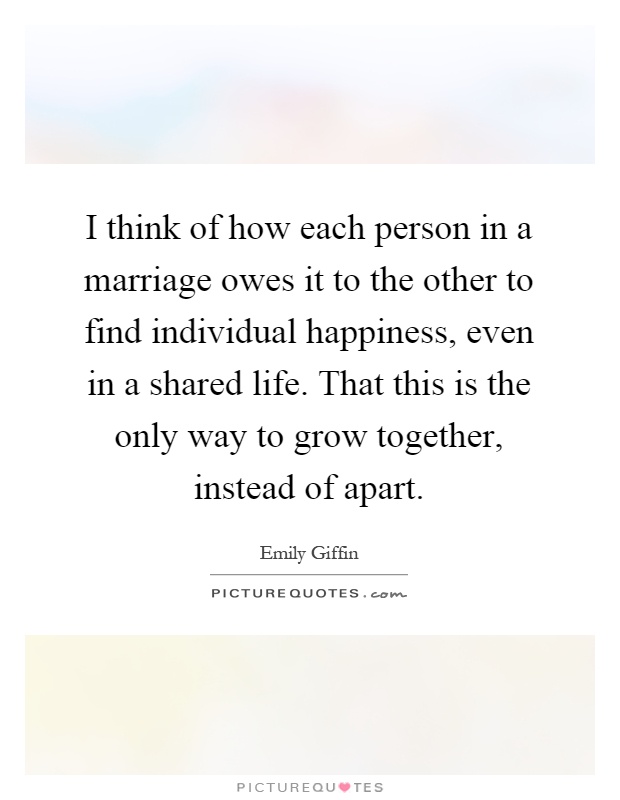 I think of how each person in a marriage owes it to the other to find individual happiness, even in a shared life. That this is the only way to grow together, instead of apart Picture Quote #1