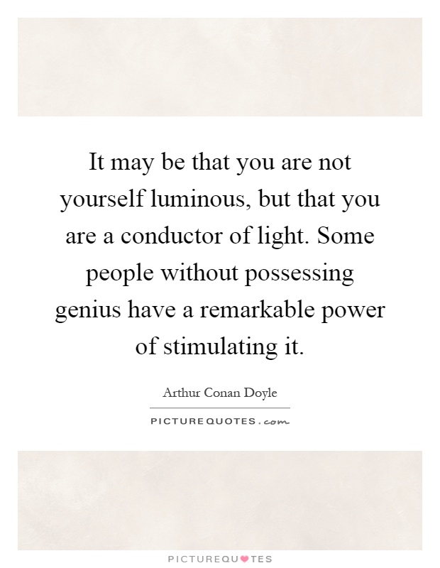 It may be that you are not yourself luminous, but that you are a conductor of light. Some people without possessing genius have a remarkable power of stimulating it Picture Quote #1