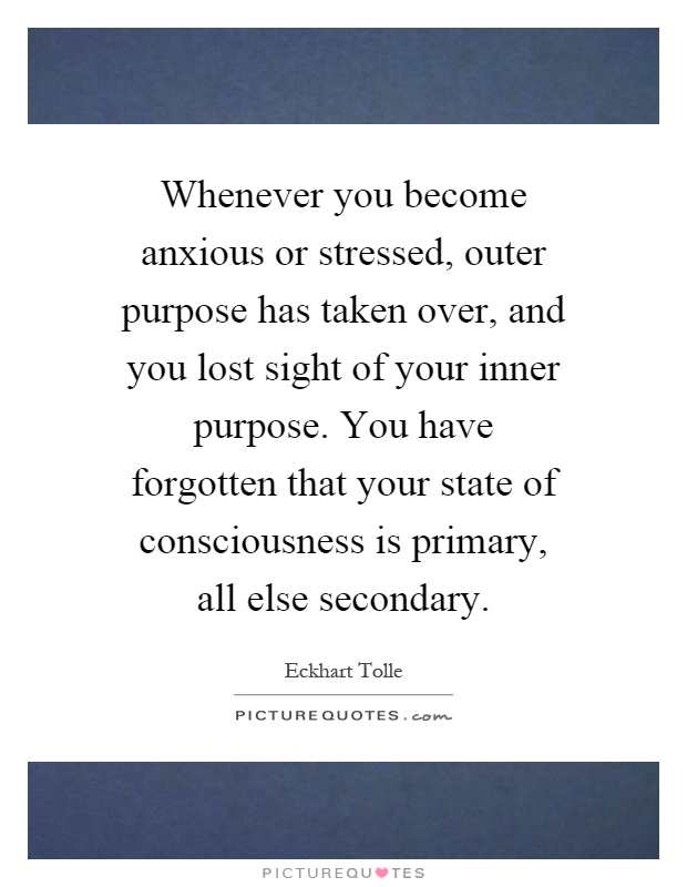 Whenever you become anxious or stressed, outer purpose has taken over, and you lost sight of your inner purpose. You have forgotten that your state of consciousness is primary, all else secondary Picture Quote #1