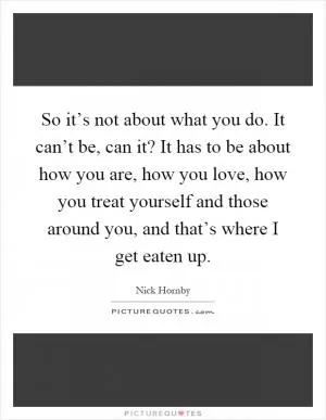 So it’s not about what you do. It can’t be, can it? It has to be about how you are, how you love, how you treat yourself and those around you, and that’s where I get eaten up Picture Quote #1