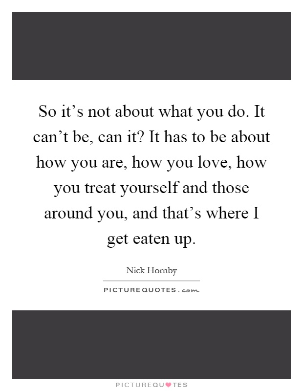 So it's not about what you do. It can't be, can it? It has to be about how you are, how you love, how you treat yourself and those around you, and that's where I get eaten up Picture Quote #1