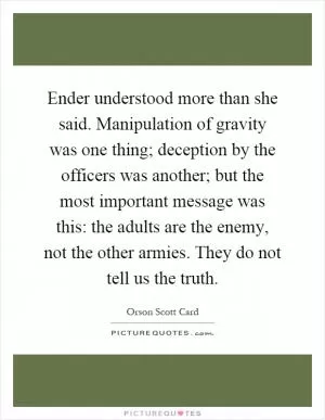 Ender understood more than she said. Manipulation of gravity was one thing; deception by the officers was another; but the most important message was this: the adults are the enemy, not the other armies. They do not tell us the truth Picture Quote #1