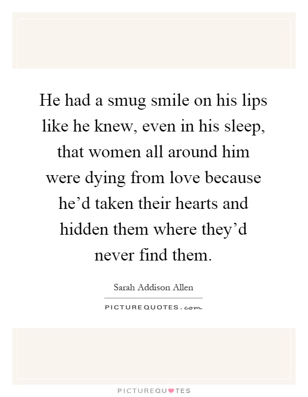 He had a smug smile on his lips like he knew, even in his sleep, that women all around him were dying from love because he'd taken their hearts and hidden them where they'd never find them Picture Quote #1