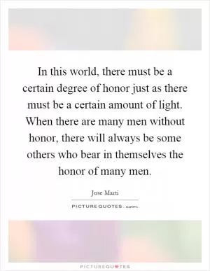 In this world, there must be a certain degree of honor just as there must be a certain amount of light. When there are many men without honor, there will always be some others who bear in themselves the honor of many men Picture Quote #1