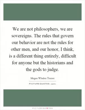 We are not philosophers, we are sovereigns. The rules that govern our behavior are not the rules for other men, and our honor, I think, is a different thing entirely, difficult for anyone but the historians and the gods to judge Picture Quote #1
