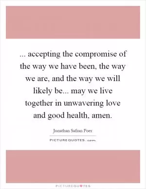 ... accepting the compromise of the way we have been, the way we are, and the way we will likely be... may we live together in unwavering love and good health, amen Picture Quote #1