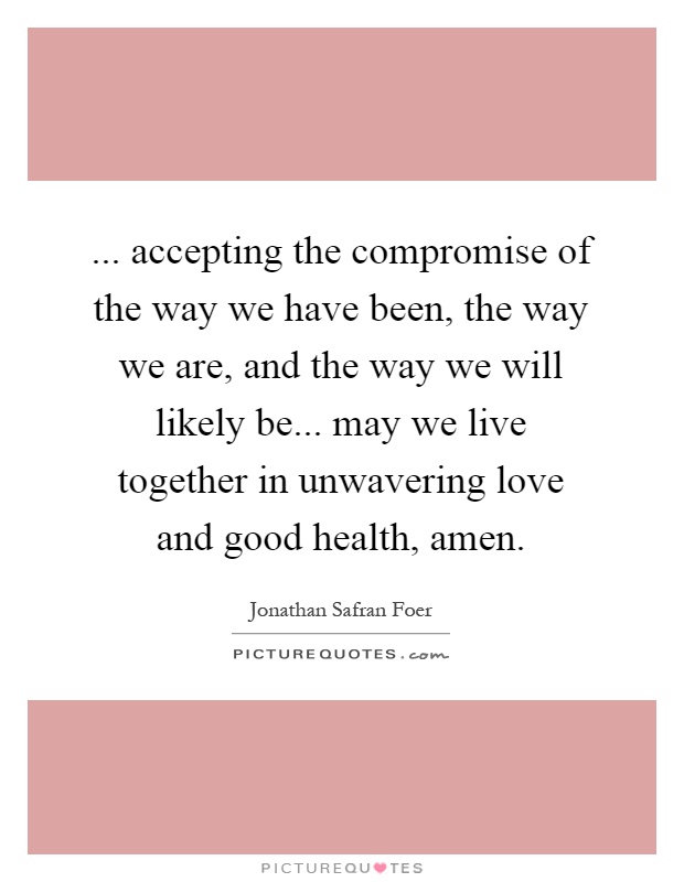 ... accepting the compromise of the way we have been, the way we are, and the way we will likely be... may we live together in unwavering love and good health, amen Picture Quote #1