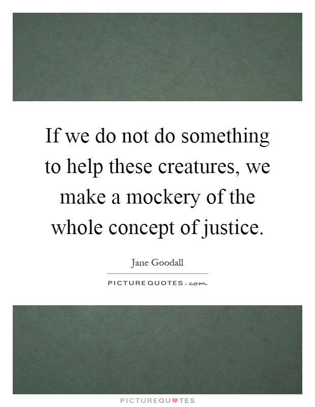 If we do not do something to help these creatures, we make a mockery of the whole concept of justice Picture Quote #1