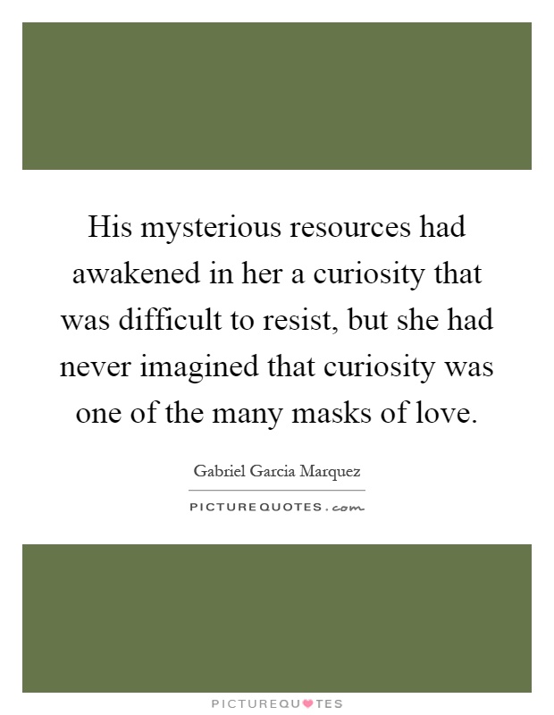 His mysterious resources had awakened in her a curiosity that was difficult to resist, but she had never imagined that curiosity was one of the many masks of love Picture Quote #1