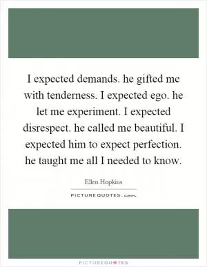 I expected demands. he gifted me with tenderness. I expected ego. he let me experiment. I expected disrespect. he called me beautiful. I expected him to expect perfection. he taught me all I needed to know Picture Quote #1