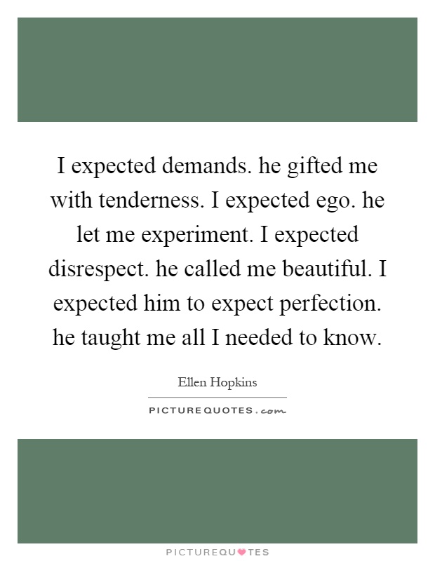 I expected demands. he gifted me with tenderness. I expected ego. he let me experiment. I expected disrespect. he called me beautiful. I expected him to expect perfection. he taught me all I needed to know Picture Quote #1