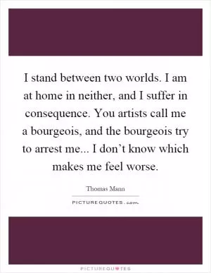 I stand between two worlds. I am at home in neither, and I suffer in consequence. You artists call me a bourgeois, and the bourgeois try to arrest me... I don’t know which makes me feel worse Picture Quote #1