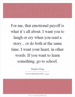 For me, that emotional payoff is what it’s all about. I want you to laugh or cry when you read a story... or do both at the same time. I want your heart, in other words. If you want to learn something, go to school Picture Quote #1