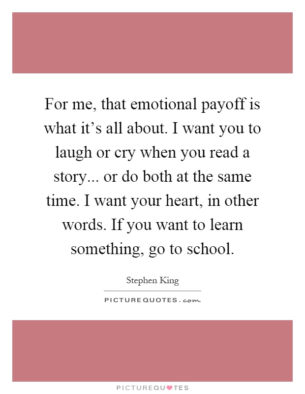 For me, that emotional payoff is what it's all about. I want you to laugh or cry when you read a story... or do both at the same time. I want your heart, in other words. If you want to learn something, go to school Picture Quote #1
