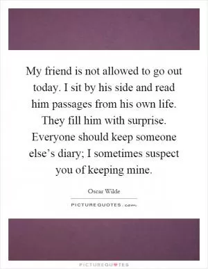 My friend is not allowed to go out today. I sit by his side and read him passages from his own life. They fill him with surprise. Everyone should keep someone else’s diary; I sometimes suspect you of keeping mine Picture Quote #1