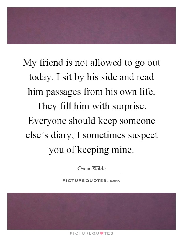 My friend is not allowed to go out today. I sit by his side and read him passages from his own life. They fill him with surprise. Everyone should keep someone else's diary; I sometimes suspect you of keeping mine Picture Quote #1