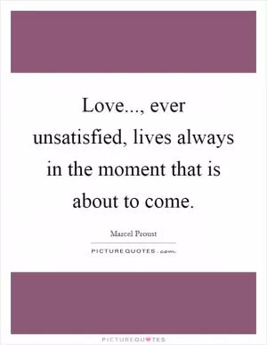 Love..., ever unsatisfied, lives always in the moment that is about to come Picture Quote #1