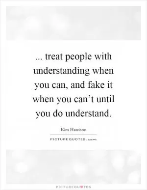 ... treat people with understanding when you can, and fake it when you can’t until you do understand Picture Quote #1
