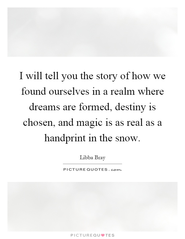 I will tell you the story of how we found ourselves in a realm where dreams are formed, destiny is chosen, and magic is as real as a handprint in the snow Picture Quote #1