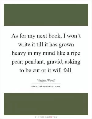 As for my next book, I won’t write it till it has grown heavy in my mind like a ripe pear; pendant, gravid, asking to be cut or it will fall Picture Quote #1