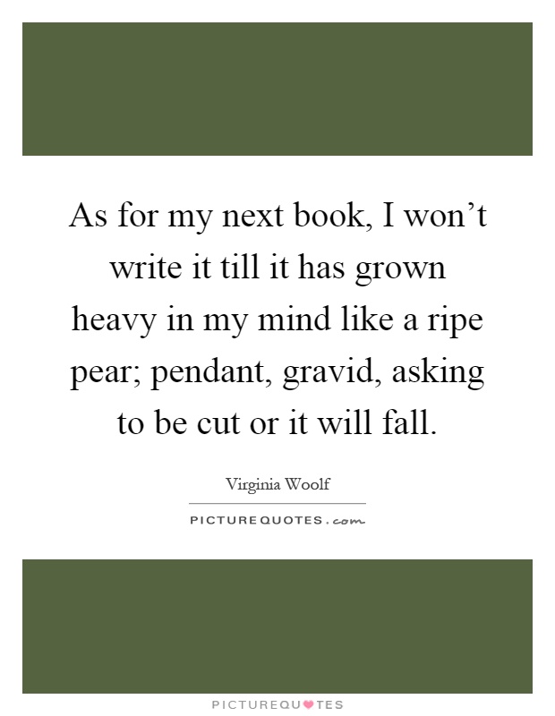 As for my next book, I won't write it till it has grown heavy in my mind like a ripe pear; pendant, gravid, asking to be cut or it will fall Picture Quote #1