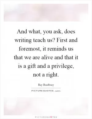 And what, you ask, does writing teach us? First and foremost, it reminds us that we are alive and that it is a gift and a privilege, not a right Picture Quote #1