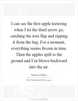 I can see the first apple teetering when I let the third arrow go, catching the torn flap and ripping it from the bag. For a moment, everything seems frozen in time. Then the apples spill to the ground and I’m blown backward into the air Picture Quote #1