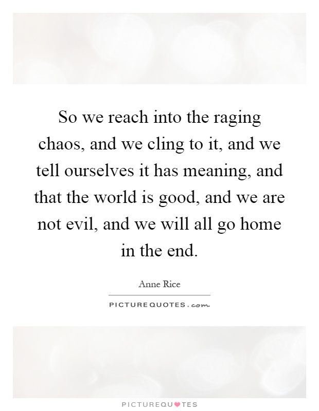 So we reach into the raging chaos, and we cling to it, and we tell ourselves it has meaning, and that the world is good, and we are not evil, and we will all go home in the end Picture Quote #1
