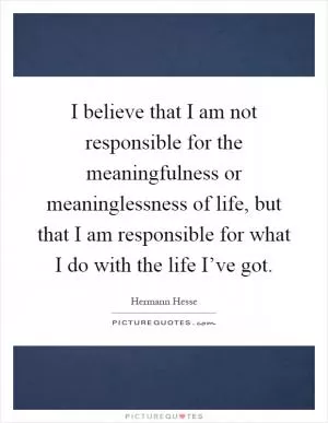 I believe that I am not responsible for the meaningfulness or meaninglessness of life, but that I am responsible for what I do with the life I’ve got Picture Quote #1