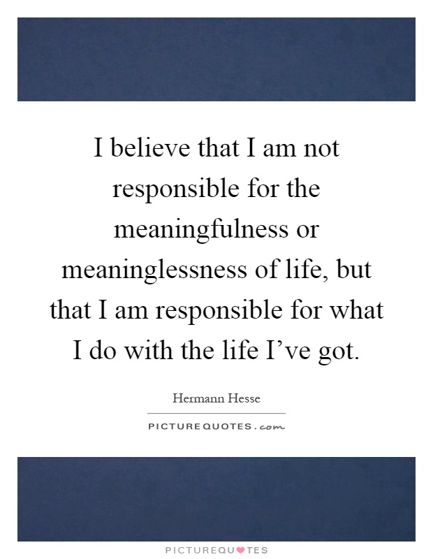 I believe that I am not responsible for the meaningfulness or meaninglessness of life, but that I am responsible for what I do with the life I've got Picture Quote #1
