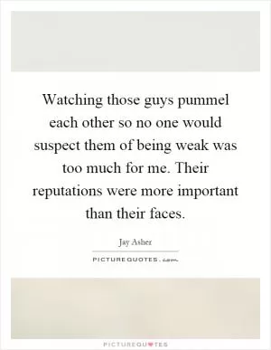 Watching those guys pummel each other so no one would suspect them of being weak was too much for me. Their reputations were more important than their faces Picture Quote #1